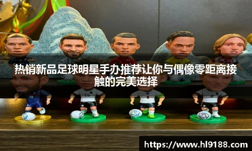 热销新品足球明星手办推荐让你与偶像零距离接触的完美选择